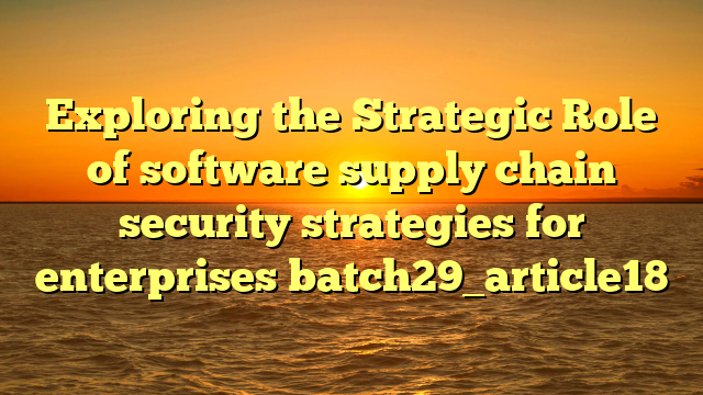 Exploring the Strategic Role of software supply chain security strategies for enterprises batch29_article18