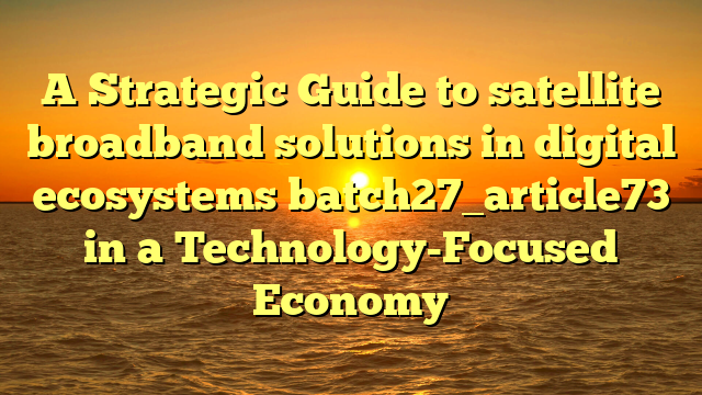 A Strategic Guide to satellite broadband solutions in digital ecosystems batch27_article73 in a Technology-Focused Economy