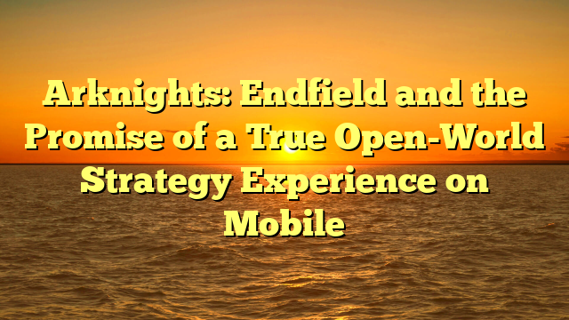 Arknights: Endfield and the Promise of a True Open-World Strategy Experience on Mobile